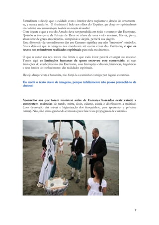 7 
formalizam o desejo que o cuidado com o interior deve suplantar o desejo de ornamenta- se, e nunca anulá-lo. O feminino é belo aos olhos do Espírito, que deseja ver espiritualmente esses atavios, essa ornamentação, também no coração da mulher. 
Com doçura é que a voz do Amado deve ser percebida em todo o contexto das Escrituras. Quando o interprete da Palavra de Deus se afasta de uma visão amorosa, liberta, plena, abundante de graça, misericórdia, compaixão e alegria, perderá sua viagem. 
Essa dimensão de entendimento das em Cantares significa que não “imponho” símbolos. Antes deixarei que as imagens nos conduzam até outras cenas das Escrituras, e que os textos nos relembrem realidades espirituais para nela meditarmos. 
O que o autor viu nos textos não limita o que cada leitor poderá enxergar ou associar. Temos aqui as limitações humanas de quem escreveu esse comentário, as suas limitações do conhecimento das Escrituras, suas limitações culturais, históricas, linguísticas e seus limites de conhecimento das realidades espirituais. 
Desejo dançar com a Sunamita, não forçá-la a caminhar comigo por lugares estranhos. 
Aconselho aos que forem ministrar aulas de Cantares baseados neste estudo a comprarem essências de nardo, mirra, aloés, cálamo, cássia e distribuírem a multidão (com devolução das mesas e higienização dos frasquinhos, para apresentar a próxima turma). Não, não estou ganhando comissão para fazer essa propaganda de essências. 
 