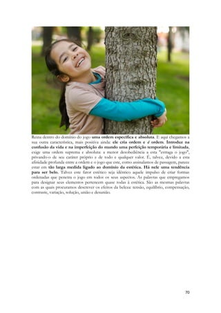 70 
Reina dentro do domínio do jogo uma ordem específica e absoluta. E aqui chegamos a sua outra característica, mais positiva ainda: ele cria ordem e é ordem. Introduz na confusão da vida e na imperfeição do mundo uma perfeição temporária e limitada, exige uma ordem suprema e absoluta: a menor desobediência a esta "estraga o jogo", privando-o de seu caráter próprio e de todo e qualquer valor. É, talvez, devido a esta afinidade profunda entre a ordem e o jogo que este, como assinalamos de passagem, parece estar em tão larga medida ligado ao domínio da estética. Há nele uma tendência para ser belo. Talvez este fator estético seja idêntico aquele impulso de criar formas ordenadas que penetra o jogo em todos os seus aspectos. As palavras que empregamos para designar seus elementos pertencem quase todas à estética. São as mesmas palavras com as quais procuramos descrever os efeitos da beleza: tensão, equilíbrio, compensação, contraste, variação, solução, união e desunião. 
 