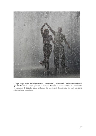 71 
O jogo lança sobre nós um feitiço: é "fascinante", "cativante". Está cheio das duas qualidades mais nobres que somos capazes de ver nas coisas: o ritmo e a harmonia. O elemento de tensão, a que acabamos de nos referir, desempenha no jogo um papel especialmente importante. 
 