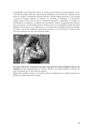 74 
incapacidade ou por imposição alheia, ou melhor, não reconhece sua incapacidade e acusa- o de falta de audácia. Para ela, o problema da obediência e da consciência é reduzido ao do medo ao castigo. O desmancha-prazeres destrói o mundo mágico, portanto, é um covarde e precisa ser expulso. Mesmo no universo da seriedade, os hipócritas e os batoteiros sempre tiveram mais sorte do que os desmancha-prazeres: os apóstatas, os hereges, os reformadores, os profetas e os objetores de consciência. Todavia, frequentemente acontece que, por sua vez, os desmancha-prazeres fundam uma nova comunidade, dotada de regras próprias. Os fora da lei, os revolucionários, os membros das sociedades secretas, os hereges de todos os tipos têm tendências fortemente associativas, se não sociáveis, e todas as suas ações são marcadas por um certo elemento lúdico. 
O caráter especial e excepcional do jogo é ilustrado de maneira flagrante pelo ar de mistério em que frequentemente se envolve. Desde a mais tenra infância, o encanto do jogo é reforçado por se fazer dele um segredo. 
Representar significa mostrar, e isto pode consistir simplesmente na exibição, perante um público, de uma característica natural. 
 