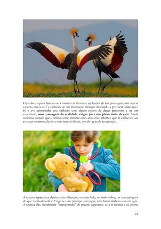 75 
O pavão e o peru limitam-se a mostrar às fêmeas o esplendor de sua plumagem, mas aqui o aspecto essencial é a exibição de um fenômeno invulgar destinado a provocar admiração. Se a ave acompanha essa exibição com alguns passos de dança passamos a ter um espetáculo, uma passagem da realidade vulgar para um plano mais elevado. Nada sabemos daquilo que o animal sente durante esses atos, mas sabemos que as exibições das crianças mostram, desde a mais tenra infância, um alto grau de imaginação. 
A criança representa alguma coisa diferente, ou mais bela, ou mais nobre, ou mais perigosa do que habitualmente é. Finge ser um príncipe, um papai, uma bruxa malvada ou um tigre. A criança fica literalmente "transportada" de prazer, superando-se a si mesma a tal ponto  