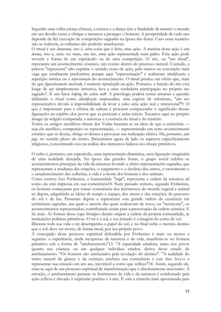 77 
Segundo uma velha crença chinesa, a música e a dança têm a finalidade de manter o mundo em seu devido curso e obrigar a natureza a proteger o homem. A prosperidade de cada ano depende da fiel execução de competições sagradas na época das festas. Caso essas reuniões não se realizem, as colheitas não poderão amadurecer. 
O ritual é um dromenon, isto é, uma coisa que é feita, uma ação. A matéria desta ação é um drama, isto é, uma vez mais, um ato, uma ação representada num palco. Esta ação pode revestir a forma de um espetáculo ou de uma competição. O rito, ou "ato ritual", representa um acontecimento cósmico, um evento dentro do processo natural. Contudo, a palavra "representa" não exprime o sentido exato da ação, pelo menos na conotação mais vaga que atualmente predomina; porque aqui "representação" é realmente identificação, a repetição mística ou a representação do acontecimento. O ritual produz um efeito que, mais do que figurativamente mostrado, é realmente reproduzido na ação. Portanto, a função do rito está longe de ser simplesmente imitativa, leva a uma verdadeira participação no próprio ato sagrado7. É um fator helping the action out8. A psicologia poderá tentar arrumar a questão definindo o ritual como identificação compensadora, uma espécie de substituto, "um ato representativo devido à impossibilidade de levar a cabo uma ação real e intencional"9. O que é importante para a ciência da cultura é procurar compreender o significado dessas figurações no espírito dos povos que as praticam e nelas crêem. Tocamos aqui no próprio âmago da religião comparada: a natureza e a essência do ritual e do mistério. 
Todos os antigos sacrifícios rituais dos Vedas baseiam-se na ideia de que a cerimônia — seja ela sacrifício, competição ou representação, — representando um certo acontecimento cósmico que se deseja, obriga os deuses a provocar sua realização efetiva. Há, portanto, um jogo, no sentido pleno do termo. Deixaremos agora de lado os aspectos especificamente religiosos, concentrando-nos na análise dos elementos lúdicos nos rituais primitivos. 
O culto é, portanto, um espetáculo, uma representação dramática, uma figuração imaginária de uma realidade desejada. Na época das grandes festas, o grupo social celebra os acontecimentos principais da vida da natureza levando a efeito representações sagradas, que representam a mudança das estações, o surgimento e o declínio dos astros, o crescimento e o amadurecimento das colheitas, a vida e a morte dos homens e dos animais. 
Como escreve Leo Frobenius, a humanidade "joga", representa a ordem da natureza tal como ela está impressa em sua consciência10. Num passado remoto, segundo Frobenius, os homens começaram por tomar consciência dos fenômenos do mundo vegetal e animal só depois, adquirindo as ideias de tempo e espaço, dos meses e das estações, do percurso do sol e da lua. Passaram depois a representar esta grande ordem da existência em cerimônias sagradas, nas quais e através das quais realizavam de novo, ou "recriavam", os acontecimentos representados, contribuindo assim para a preservação da ordem cósmica. E há mais. As formas desse jogo litúrgico deram origem à ordem da própria comunidade, às instituições políticas primitivas. O rei é o sol, e seu reinado é a imagem do curso do sol. 
Durante toda sua vida o rei desempenha o papel do sol, e no final sofre o mesmo destino que o sol: deve ser morto, de forma ritual, por seu próprio povo. 
A concepção deste processo espiritual defendida por Frobenius é mais ou menos a seguinte: a experiência, ainda inexpressa da natureza e da vida, manifesta-se no homem primitivo sob a forma de "arrebatamento"13. "A capacidade criadora, tanto nos povos quanto nas crianças ou em qualquer indivíduo criador, deriva desse estado de arrebatamento. "Os homens são arrebatados pela revelação do destino". "A realidade do ritmo natural da gênese e da extinção arrebata sua consciência e este fato leva-o a representar sua emoção em um ato, inevitável e como que reflexo"14. Assim, segundo ele, trata-se aqui de um processo espiritual de transformação que é absolutamente necessário. A emoção, o arrebatamento perante os fenômenos da vida e da natureza é condensado pela ação reflexa e elevado à expressão poética e à arte. É esta a maneira mais aproximada para  