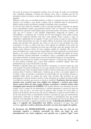 78 
dar conta do processo de imaginação criadora, mas está longe de poder ser considerada uma verdadeira explicação. Continua tão obscuro como antes o caminho que leva da percepção estética ou mística, ou pelo menos metalógica, da ordem cósmica até aos rituais 
sagrados. 
Diríamos, então, que, na sociedade primitiva, verifica-se a presença do jogo, tal como nas crianças e nos animais, e que, desde a origem, nele se verificam todas as características lúdicas: ordem, tensão, movimento, mudança, solenidade, ritmo, entusiasmo. 
Só em fase mais tardia da sociedade o jogo se encontra associado à expressão de alguma coisa, nomeadamente aquilo a que podemos chamar "vida" ou "natureza". O que era jogo desprovido de expressão verbal adquire agora uma forma poética. Na forma e na função do jogo, que em si mesmo é uma entidade independente desprovida de sentido e de racionalidade, a consciência que o homem tem de estar integrado numa ordem cósmica encontra sua expressão primeira, mais alta e mais sagrada. Pouco a pouco, o jogo vai adquirindo a significação de ato sagrado. O culto vem-se juntar ao jogo; foi este, contudo, o fato inicial. Encontramo-nos aqui em regiões difíceis de penetrar, tanto pela psicologia quanto pela filosofia. São questões que tocam no que há de mais profundo em nossa consciência. O culto é a forma mais alta e mais sagrada da seriedade. Como pode ele, apesar disso, ser jogo? Começamos por dizer que todo jogo, tanto das crianças como dos adultos, pode efetuar-se dentro do mais completo espírito de seriedade. Mas irá isto a ponto de implicar que o jogo continua sempre ligado à emoção sagrada do ato sacramentai? Quanto a isto, nossas conclusões são de certa maneira obstruídas pela rigidez de nossas ideias habituais. Estamos habituados a considerar o jogo e a seriedade como constituindo uma antítese absoluta. Contudo, parece que isto não permite chegar ao nó do problema. 
Prestemos um momento de atenção aos seguintes aspectos. A criança joga e brinca dentro da mais perfeita seriedade, que a justo título podemos considerar sagrada. Mas sabe perfeitamente que o que está fazendo é um jogo. 
Também o esportista joga com o mais fervoroso entusiasmo, ao mesmo tempo que sabe estar jogando. O mesmo verificamos no ator, que, quando está no palco, deixa-se absorver inteiramente pelo "jogo" da representação teatral, ao mesmo tempo que tem consciência da natureza desta. O mesmo é válido para o violinista, que se eleva a um mundo superior ao de todos os dias, sem perder a consciência do caráter lúdico de sua atividade. Portanto, a qualidade lúdica pode ser própria das ações mais elevadas. Mas permitirá isto que prolonguemos a série de maneira a incluir o culto, afirmando ser também meramente lúdica a atividade do sacerdote que executa os rituais do sacrifício? À primeira vista isto parece absurdo, pois, aceitá-lo para uma religião nos obrigaria a aceitá-lo para todas. Assim, nossas ideias de culto, magia, liturgia, sacramento e mistério seriam todas abrangidas pelo conceito do LUDICO. Ora, quando lidamos com abstrações devemos sempre evitar o exagero de sua importância, e estender demasiado o conceito de jogo não levaria a mais do que a um mero jogo de palavras. Mas, levando em conta todos os aspectos do problema, não creio que seja um erro definirmos o ritual em termos lúdicos. O ato de culto possui todas as características formais e essenciais do jogo, que anteriormente enumeramos, sobretudo na medida em que transfere os participantes para um mundo diferente. Esta identidade do ritual e do jogo era reconhecida sem reservas por Platão, que não hesitava em incluir o sagrado na categoria de jogo. A identificação platônica entre o jogo e o sagrado não desqualifica este último, reduzindo-o ao jogo, mas, pelo contrário, equivale a exaltar o primeiro, elevando-o às mais altas regiões do espírito. 
As Escrituras não DESQUALIFICAM a palavra jogo, mas em vista da sua conotação negativa e moderna associação do termo aos jogos de azar, principalmente nos meios religiosos, essa apostila usa a palavra “jogo” como  
