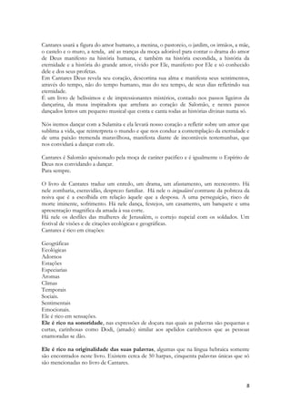 8 
Cantares usará a figura do amor humano, a menina, o pastoreio, o jardim, os irmãos, a mãe, o castelo e o muro, a tenda, até as tranças da moça adorável para contar o drama do amor de Deus manifesto na história humana, e também na história escondida, a história da eternidade e a história do grande amor, vivido por Ele, manifesto por Ele e só conhecido dele e dos seus profetas. 
Em Cantares Deus revela seu coração, descortina sua alma e manifesta seus sentimentos, através do tempo, não do tempo humano, mas do seu tempo, de seus dias refletindo sua eternidade. 
É um livro de belíssimos e de impressionantes mistérios, contado nos passos ligeiros da dançarina, da musa inspiradora que arrebata ao coração de Salomão, e nestes passos dançados lemos um pequeno musical que conta e canta todas as histórias divinas numa só. 
Nós iremos dançar com a Sulamita e ela levará nosso coração a refletir sobre um amor que sublima a vida, que reinterpreta o mundo e que nos conduz a contemplação da eternidade e de uma paixão tremenda maravilhosa, manifesta diante de incontáveis testemunhas, que nos convidará a dançar com ele. 
Cantares é Salomão apaixonado pela moça de caráter pacifico e é igualmente o Espírito de Deus nos convidando a dançar. 
Para sempre. 
O livro de Cantares traduz um enredo, um drama, um afastamento, um reencontro. Há nele zombaria, escravidão, desprezo familiar. Há nele o inigualável contraste da pobreza da noiva que é a escolhida em relação àquele que a desposa. A uma perseguição, risco de morte iminente, sofrimento. Há nele dança, festejos, um casamento, um banquete e uma apresentação magnifica da amada à sua corte. 
Há nele os desfiles das mulheres de Jerusalém, o cortejo nupcial com os soldados. Um festival de visões e de citações ecológicas e geográficas. 
Cantares é rico em citações: 
Geográficas 
Ecológicas 
Adornos 
Estações 
Especiarias 
Aromas 
Climas 
Temporais 
Sociais. 
Sentimentais 
Emocionais. 
Ele é rico em sensações. 
Ele é rico na sonoridade, nas expressões de doçura nas quais as palavras são pequenas e curtas, carinhosas como Dodi, (amado) similar aos apelidos carinhosos que as pessoas enamoradas se dão. 
Ele é rico na originalidade das suas palavras, algumas que na língua hebraica somente são encontrados neste livro. Existem cerca de 50 harpax, cinquenta palavras únicas que só são mencionadas no livro de Cantares. 
 