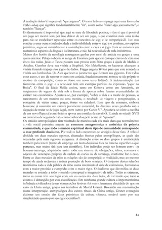 81 
A tradução ludant é impecável: "que joguem". O texto hebreu emprega aqui uma forma do verbo sahaq, que significa fundamentalmente "rir", assim como "fazer algo jocosamente", e também "dançar". 
Evidentemente é impossível que aqui se trate de liberdade poética; o fato é que é possível um jogo ser mortal sem por isso deixar de ser um jogo, o que constitui mais uma razão para não se estabelecer separação entre os conceitos de jogo e de competição21. Isto nos conduz a uma outra conclusão: dada a indivisibilidade entre o jogo e o combate, no espírito primitivo, segue-se naturalmente a assimilação entre a caça e o jogo. Esta se encontra em numerosos aspectos da língua e da literatura, e não há necessidade de nela insistirmos. 
Muitos dos heróis da mitologia conseguem ganhar por meio da astúcia ou graças a uma ajuda exterior. Pélops suborna o auriga de Enomeu para que ele coloque cravos de cera nos eixos das rodas. Jasão e Teseu passam suas provas com êxito graças à ajuda de Medéia e Ariadne. Gunther deve sua vitória a Siegfried. No Mahabharata, os kauravas alcançam a vitória fazendo trapaça nos jogos de dados. Frigga engana Wotan para que este conceda a vitória aos lombardos. Os Ases quebram o juramento que fizeram aos gigantes. Em todos estes casos, o ato de superar o outro em astúcia, fraudulentamente, tornou-se ele próprio o motivo da competição, como se fosse um novo tema lúdico5. A indeterminação das fronteiras entre o jogo e a seriedade tem um exemplo perfeito na expressão "jogar na Bolsa". O final da Idade Média assiste, tanto em Gênova como em Antuérpia, ao surgimento do seguro de vida sob a forma de apostas sobre futuras eventualidades de caráter não econômico. Apostava-se, por exemplo, "sobre a vida e a morte de pessoas, o nascimento de um menino ou uma menina, o resultado de viagens e peregrinações, a conquista de várias terras, praças, fortes ou cidades6. Este tipo de contrato, embora houvesse já assumido um caráter puramente comercial, foi diversas vezes proibido sob a alegação de tratar-se de jogo ilegal, entre outros por Carlos V7. Apostava-se sobre a escolha de um novo Papa tal como hoje se aposta em corridas de cavalos8. E ainda no século XVII os contratos de seguro de vida eram conhecidos pelo nome de "apostas". 
Os estudos antropológicos têm mostrado de maneira cada vez mais clara que normalmente a vida social primitiva assenta na estrutura antagonística e antitética da própria comunidade, e que todo o mundo espiritual deste tipo de comunidade corresponde a esse profundo dualismo. Por todo o lado encontram-se vestígios desse fato. A tribo é dividida cm duas metades opostas, chamadas fratrias pelos antropólogos, as quais são separadas pela mais rigorosa exogamia. A distinção entre os dois grupos é estabelecida também pelo totem (termo de emprego um tanto duvidoso fora do terreno específico a que pertence, mas muito útil para uso científico). Um indivíduo pode ser homem-corvo ou homem-tartaruga, adquirindo assim todo um sistema de obrigações, tabus, costumes e objetos de veneração próprios da ordem do corvo ou da tartaruga, conforme for o caso. Entre as duas metades da tribo as relações são de competição e rivalidade, mas ao mesmo tempo de ajuda recíproca e mútua prestação de bons serviços. O conjunto destas relações transforma toda a vida pública da tribo numa interminável série de cerimônias, formuladas com a maior precisão e cumpridas com o maior rigor. O dualismo que diversifica as duas metades se estende a todo o mundo conceptual e imaginativo da tribo. Todas as criaturas, todas as coisas têm seu lugar com um ou outro dos dois lados, de tal modo que todo o cosmos é abrangido por essa classificação. Em nenhuma grande cultura a importantíssima influência civilizadora destas competições festivas foi mais claramente elucidada do que no caso da China antiga, graças aos trabalhos de Marcel Granet. Baseando sua reconstrução numa interpretação antropológica dos cantos rituais da China antiga, Granet conseguiu elaborar um estudo das fases primitivas da cultura chinesa, notável tanto por sua simplicidade quanto por seu rigor científico9.  