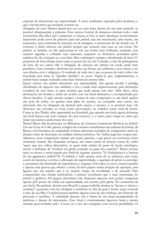 83 
expressa de demonstrar sua superioridade. A única retribuição esperada pelos doadores, e que é devida pelos que recebem, consiste na 
obrigação de estes últimos darem por sua vez uma festa, dentro de um certo período, se possível ultrapassando a primeira. Este curioso festival de donativos domina toda a vida comunitária das tribos que o praticam: os rituais, as leis, as artes. Qualquer acontecimento importante pode servir de pretexto para um potlatch, seja um nascimento, uma morte, um casamento, uma cerimônia de iniciação ou de tatuagem, a construção de um túmulo etc. É costume o chefe oferecer um potlatch sempre que constrói uma casa ou um totem. No potlatch, as famílias ou clãs apresentam-se sob sua forma mais brilhante, cantando suas canções sagradas e exibindo suas máscaras, enquanto os feiticeiros, possuídos pelos espíritos do clã, entregam-se a sua fúria. Mas o principal é sempre a distribuição de bens. O 
promotor da festa dissipa nesta todas as posses de seu clã. Contudo, o fato de participarem da festa dá aos outros clãs a obrigação de oferecer um potlatch em escala ainda mais grandiosa. Caso contrário, destroem seu nome, sua honra, seu emblema e seus totens, e até seus direitos civis e religiosos. O resultado de tudo isto é que as posses de toda a tribo vão circulando por entre as "grandes famílias", ao acaso. Supõe-se que, originariamente, o potlatch fosse sempre realizado entre duas fratrias da mesma tribo. 
Quem oferece um potlatch demonstra sua superioridade, não apenas devido à pródiga distribuição de riquezas mas também, e isto é ainda mais impressionante, pela destruição completa de seus bens, só para mostrar que pode passar sem eles. Além disso, essas destruições são levadas a efeito de acordo com um ritual dramático, e acompanhadas por altivos desafios. A ação assume sempre a forma de uma competição: se um chefe quebra um pote de cobre, ou queima uma pilha de mantas, ou estraçalha uma canoa, seu adversário fica na obrigação de destruir pelo menos o mesmo, e se possível mais. Os destroços são enviados ao rival, como provocação, ou exibidos como sinal de honra. Conta-se dos Tlinkit, tribo aparentada aos Kwakiutl, que quando um chefe queria defrontar um rival matava um certo número de seus escravos, e o outro, para vingar-se, tinha que matar um número ainda maior dos seus. 
Marcel Mauss fala da presença, na Melanésia, de costumes exatamente idênticos ao potlatch. Em seu Essai sur le don, aponta vestígios de costumes semelhantes nas culturas da Grécia, da Roma e da Germânia da antigüidade. Granet apresenta exemplos de competições tanto de doação como de destruição na tradição chinesa primitiva. Na Arábia pagã dos tempos pré- islâmicos, essas competições tinham um nome especial, o que prova sua existência como instituição formal. São chamadas mu'aqara, um nomen actionis da terceira forma do verbo 'aqara, que nos velhos dicionários, os quais nada sabiam do pano de fundo etnológico, recebe a definição de "rivalizar em glória cortando as patas dos camelos". Mauss resume mais ou menos o tema tratado por Held da seguinte maneira: "O Mahabharata é a história de um gigantesco potlatch"24. O potlatch, e tudo quanto com ele se relaciona, tem como centro de interesse a vitória, a afirmação de superioridade, a aquisição de glória ou prestígio e, pormenor não destituído de importância, a vingança. Em todos os casos, mesmo quando é apenas uma pessoa que oferece a festa, há dois grupos numa situação de oposição, mas ligados por um espírito que é ao mesmo tempo de hostilidade e de amizade. Para compreender esta atitude ambivalente, é preciso reconhecer que o mais importante no potlatch é ganhá-lo. Os grupos adversários não disputam riquezas nem poder, competem apenas pelo prazer de exibir sua superioridade, em resumo, pela glória. No casamento de um chefe Ma-malekala, descrito por Boas25 o grupo anfitrião declara-se "pronto a iniciar o combate", querendo com isto designar a cerimônia no fim da qual o futuro sogro concede a mão de sua filha. O potlatch possui também alguma coisa de um combate, um elemento de provação e sacrifício. A solenidade decorre sob a forma de um ritual acompanhado de antífonas e danças de mascarados. Esse ritual é extremamente rigoroso: basta a menor infração para invalidar tudo. A tosse ou o riso são castigados com severas penalidades. O  