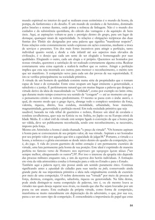 84 
mundo espiritual no interior do qual se realizam essas cerimônias é o mundo da honra, da pompa, da fanfarronice e do desafio. É um mundo de cavalaria e de heroísmo, dominado pelos brasões e nomes ilustres, onde prima a nobreza de linhagem. Não é o mundo dos cuidados e da subsistência quotidiana, do cálculo das vantagens e da aquisição de bens úteis. Aqui, as aspirações voltam-se para o prestígio dentro do grupo, para um lugar de destaque, quaisquer sinais de superioridade. As relações e obrigações recíprocas das duas fratrias dos Tlinkit são designadas por uma palavra que significa "manifestar respeito". Estas relações estão constantemente sendo expressas em ações concretas, mediante a troca de serviços e presentes. Um dos mais fortes incentivos para atingir a perfeição, tanto individual quanto social, e desde a vida infantil até aos aspectos mais elevados da civilização, é o desejo que cada um sente de ser elogiado e homenageado por suas qualidades. Elogiando o outro, cada um elogia a si próprio. Queremos ser honrados por nossas virtudes, queremos a satisfação de ter realizado corretamente alguma coisa. Realizar corretamente uma coisa equivale a realizá-la melhor que os outros. Atingir a perfeição implica que esta seja mostrada aos outros; para merecer o reconhecimento, o mérito tem que ser manifesto. A competição serve para cada um dar provas de sua superioridade. E isto se verifica principalmente na sociedade primitiva. 
A virtude de um homem de qualidade consiste numa série de propriedades que o tornam capaz de lutar e de comandar. Entre estas ocupam um lugar eminente a generosidade, a sabedoria e a justiça. É perfeitamente natural que em muitas línguas a palavra que designa a virtude derive da ideia de masculinidade ou "virilidade", como por exemplo no latim virtus, que durante muito tempo conservou seu sentido de “coragem" — até ao momento em que 
o pensamento cristão se tornou predominante. O mesmo se passa com o árabe muru'a, o qual, do mesmo modo que o grego άφετη, abrange todo o complexo semântico da força, valentia, riqueza, direito, boa conduta, moralidade, urbanidade, boas maneiras, magnanimidade, generosidade e perfeição moral. Em toda sociedade primitiva que seja 
saudável, baseada na vida tribal de guerreiros e nobres, floresce um ideal de cavalaria e conduta cavalheiresca, quer seja na Grécia ou na Arábia, no Japão ou na Europa cristã da Idade Média. E o ideal viril da virtude está sempre ligado à convicção de que a honra para ser válida, deve ser publicamente reconhecida, sendo este reconhecimento, se necessário, imposto pela força. 
Mesmo em Aristóteles a honra é ainda chamada "o preço da virtude". "Os homens aspiram à honra para se convencerem de seu próprio valor, de sua virtude. Aspiram a ser honrados por seu próprio valor por aqueles que têm a capacidade de julgar38." Portanto, a virtude e a honra, a nobreza e a glória encontram-se desde início dentro do quadro da competição, isto é, do jogo. A vida do jovem guerreiro de nobre extração é um permanente exercício de virtude, uma luta permanente pela honra de sua posição. Este ideal é exprimido de maneira perfeita no famoso verso de Homero: αιεν αφιστευειν χαι υφειφοχον έμεναι αλλων ("ser sempre melhor, ultrapassando os outros")39'. Por isso o interesse da epopéia não depende das proezas militares enquanto tais, e sim da αφιστεια dos heróis individuais. A formação em vista da vida aristocrática conduz à formação para a vida no Estado e para o Estado. 
Também aqui a palavra αφετη não possui ainda um sentido puramente ético. Continua significando antes a capacidade do cidadão para suas tarefas na polis, conservando ainda grande parte de sua importância primitiva a ideia nela originalmente contida de exercício por meio de uma competição. O nobre demonstra sua "virtude" por meio de proezas de força, destreza, coragem, engenho, sabedoria, riqueza ou generosidade. Na falta destas, pode ainda distinguir-se numa competição de palavras, isto é, ou ele mesmo louva as virtudes nas quais deseja superar seus rivais, ou manda que elas lhe sejam louvadas por um poeta ou um arauto. Esta exaltação da própria virtude, como forma de competição, transforma-se muito naturalmente em depreciação da do adversário, o que, por sua vez, passa a ser um outro tipo de competição. É extraordinária a importância do papel que estas  