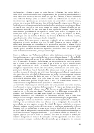 85 
fanfarronadas e ultrajes ocupam nas mais diversas civilizações. Seu caráter lúdico é indiscutível: basta lembrarmo-nos do comportamento dos garotinhos para classificarmos esses torneios de insultos como uma forma de jogo. Não obstante, é preciso estabelecer uma cuidadosa distinção entre os torneios formais de fanfarronadas ou insultos e as invectivas mais espontâneas que costumam iniciar ou acompanhar o combate armado, embora não seja nada fácil traçar essa linha divisória. Segundo antigos textos chineses, a batalha é uma confusa mistura de fanfarronadas, insultos, altruísmo e cumprimentos. Trata- se mais de uma competição com armas morais, um choque de honras ofendidas, do que um combate armado40. Há toda uma série de atos, alguns dos quais de caráter bastante extraordinário, possuidores de um significado técnico como marcas de vergonha ou de honra para aquele que os pratica ou os sofre. Assim, o gesto de desprezo de Remo, saltando por cima da muralha de Rômulo na alvorada da história de Roma, constitui, segundo a tradição militar chinesa, um desafio obrigatório. 
Uma variante desse gesto mostra o guerreiro cavalgando até ao portão do inimigo e calmamente contando as tábuas com seu chicote41. Situam-se na mesma tradição os cidadãos de Meaux que, encontrando-se sobre as muralhas, sacudiram o pó dos chapéus quando os sitiantes dispararam seus canhões. Voltaremos mais adiante a tratar deste tipo de atitude, quando tratarmos do elemento agonístico, ou mesmo lúdico, da guerra. O que neste momento nos interessa é a joute de jactance em regra. 
Entre os indígenas das Trobriand, conforme relata Malinowski, encontram-se formas intermediárias entre os torneios de jactância e as competições de riqueza. O valor atribuído aos alimentos não depende apenas de sua utilidade, mas também de suas qualidades como meio de ostentação da riqueza. As habitações yam são construídas de maneira a permitir que se veja do exterior tudo o que encerram, e que se avalie sua riqueza olhando através dos largos interstícios das tábuas. Os melhores alimentos são postos em evidência e os exemplares especialmente valiosos são emoldurados, ornamentados com cores vivas, e pendurados do lado de fora da habitação. Nas aldeias onde reside um grande chefe, os membros comuns da tribo têm que cobrir suas habitações com folhas de coqueiro, para não competirem com a do chefe42. Encontramos nas lendas chinesas um eco de costumes semelhantes na narrativa do festim do mau rei Cheu-Sin, que mandou erguer uma montanha de alimentos sobre a qual podia passar um carro, e mandou escavar um lago cheio de vinho onde podiam navegar barcos à vela. Um letrado chinês descreve o desperdício que acompanha os torneios populares de fanfarronice44. 
A competição pela honra pode também, como na China, assumir uma forma invertida, transformando-se numa competição de boas maneiras. A palavra que designa esta última, jang, significa à letra "ceder o lugar a outrem"45. Derrota--se o adversário por ter melhores maneiras, ou por lhe dar precedência. Possivelmente é na China que a competição de cortesia é mais formalizada, mas pode ser encontrada em toda a parte do mundo. 
Podemos considerá-la uma competição de fanfarronice invertida, pois a razão desta exibição de delicadeza para com os outros é um profundo interesse pela própria honra. 
As competições formais de invectivas e vitupérios eram muito espalhadas na Arábia pré- islâmica, e são especialmente claras suas relações com as competições de destruição da propriedade, um dos aspectos centrais do potlatch. Já fizemos referência ao costume chamado mu'aqara, no qual os adversários cortavam os tendões de seus camelos. A forma básica do verbo ao qual mu'aqara pertence no terceiro grau significa ferir ou mutilar. E entre os significados de mu'aqara encontramos também: conviciis et dictis satyricis certavit cum aliquo — lutar com invectivas e linguagem insultuosa. O que lembra o torneio de destruição dos ciganos egípcios, que tem o nome de vantardise. Mas além de mu'aqara os árabes pré- islâmicos designavam os torneios de destruição e formas aparentadas com dois outros termos técnicos: munafara e mufakhara. Convém assinalar que as três palavras são formadas  