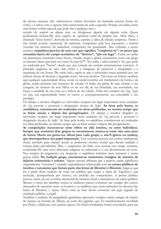 86 
da mesma maneira. São substantivos verbais derivados da chamada terceira forma do verbo, e é talvez este o aspecto mais interessante de toda a questão. Porque em árabe existe uma forma verbal especial, que pode dar a qualquer raiz o 
sentido de competir em alguma coisa, ou ultrapassar alguém em alguma coisa. Quase poderíamos chamar-Ihe uma espécie de superlativo verbal da própria raiz. Além disso, a chamada "sexta forma", derivada da terceira, exprime a ideia de atração recíproca. Assim a raiz hasaba (contar, enumerar) dá muhasaba, competição pela boa reputação; e kathara (exceder em número) dá mukathara, competição em quantidade. Mas voltando a nosso assunto: mujakhara provém de uma raiz que significa "vangloriar-se", ao passo que munafara deriva do campo semântico de "derrota", "pôr em fuga". Existe em árabe um parentesco semântico entre honra, virtude, elogio e glória, exatamente como em grego as mesmas ideias gravitam em torno da αφετη47". No árabe a ideia central é 'irá, que pode ser traduzida por "honra", desde que seja tomada em sentido extremamente concreto. A principal exigência de uma vida nobre é a obrigação de preservar a integridade e a segurança de sua honra. De outro lado, supõe-se que o adversário esteja animado por um ardente desejo de destruir e degradar nosso 'ird com insultos. Tal como na Grécia, também aqui qualquer superioridade física, social ou moral constitui um fundamento de honra e de glória, sendo portanto um elemento de virtude. O árabe tira glória de suas vitórias e sua coragem, do número de seus filhos ou de seu clã, de sua liberdade, sua autoridade, sua força, a acuidade de sua vista ou a beleza de seu cabelo. Tudo isto compõe seu 'izz, 'izza, ou seja, sua superioridade sobre os outros e, conseqüentemente, sua autoridade e seu prestígio. 
Os ultrajes e insultos dirigidos ao adversário ocupam um lugar importante nesta exaltação do 'izz pessoal, e possuem a designação técnica de hidja'. As lutas pela honra, os mufakhara, costumavam ser realizadas em datas préfixadas, ao mesmo tempo que as feiras anuais e depois das peregrinações. Os ultrajes e insultos dirigidos ao adversário ocupam um lugar importante nesta exaltação do 'izz pessoal, e possuem a designação técnica de hidja'. As lutas pela honra, os mufakhara, costumavam ser realizadas em datas préfixadas, ao mesmo tempo que as feiras anuais e depois das peregrinações. 
As competições travavam-se entre tribos ou clãs inteiros, ou entre indivíduos. Sempre que acontecia dois grupos se encontrarem, tratava-se entre eles uma justa de honra. Havia um porta-voz oficial para cada grupo, o sha'ir (poeta ou orador), que desempenhava um papel importante. Esse costume possuía um caráter nitidamente ritual, servindo para manter acesas as poderosas tensões sociais que davam unidade à cultura árabe pré-islâmica. Mas, o surgimento do Islão veio atenuar este antigo costume, conferindo-lhe uma nova dimensão religiosa ou reduzindo-o a um divertimento de corte. Nos tempos do paganismo era freqüente o mufakhara terminar num massacre e numa guerra tribal. Na tradição grega, encontram-se numerosos vestígios de torneios de injúrias cerimoniais e solenes. Alguns autores afirmam que a palavra iambos significava originalmente "sarcasmo", estando especialmente relacionada com os cantos públicos de insultos e sarcasmos que faziam parte das lestas de Deméter e Dionísio. Julga-se que foi a partir desta tradição de troça em público que surgiu a sátira de Arquíloco, cuja recitação, acompanhada por música, era incluída nas competições. A poesia jâmbica passou, assim, de um costume imemorial de natureza ritual a instrumento de crítica pública. Mesmo o tema das diatribes contra as mulheres parece constituir um vestígio dos cantos alternados de sarcasmo entre os homens e as mulheres que eram realizados no decurso das festas de Deméter e Apoio. Deve estar na base desses costumes um jogo sagrado de emulação pública, o psogo0. 
Também a tradição da antigüidade germânica apresenta vestígios muito antigos de duelos de injúrias na história de Alboin, na corte dos gépidas, que foi manifestamente recolhida por Paulo, o Diácono, nas canções épicas. Os chefes lombardos foram convidados para um  