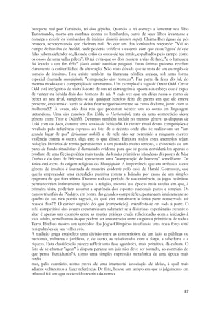 87 
banquete real por Turisindo, rei dos gépidas. Quando o rei começa a lamentar seu filho Turismundo, morto em combate contra os lombardos, outro de seus filhos levantasse e começa a cobrir os lombardos de injúrias (iniuriis lacessere coepit). Chama-Ihes éguas de pés brancos, acrescentando que cheiram mal. Ao que um dos lombardos responde: "Vai ao campo de batalha de Asfeld, onde poderás verificar a valentia com que essas 'éguas' de que falas sabem defender-se, lá onde estão os ossos de teu irmão, espalhados pelo campo como os ossos de uma velha pileca". O rei evita que os dois passem a vias de fato, "e o banquete foi levado a um fim feliz" (laetis animis conviviam peragunt). Estas últimas palavras revelam claramente o caráter lúdico da altercação. Não resta dúvida que se trata de um exemplo de torneio de insultos. Este existe também na literatura nórdica arcaica, sob uma forma especial chamada mannjafnaôr, "comparação dos homens". Faz parte da festa do Jul, do mesmo modo que a competição de juramentos. Um exemplo é a saga de Orvar Odd. Orvar Odd está incógnit o de visita à corte de um rei estrangeiro e aposta sua cabeça que é capaz de vencer na bebida dois dos homens do rei. A cada vez que um deles passa o corno de beber ao seu rival, vangloria-se de qualquer heroico feito de guerra em que ele esteve presente, enquanto o outro se deixa ficar vergonhosamente ao canto do lume, junto com as mulheres52. À vezes, são dois reis que procuram vencer um ao outro em linguagem jactanciosa. Uma das canções dos Edda, o Harbarosljoô, trata de uma competição deste gênero entre Thor e Odin53. Devemos também incluir no mesmo gênero as disputas de Loki com os Ases, durante uma sessão de bebida54. O caráter ritual destas competições é revelado pela referência expressa ao fato de o recinto onde elas se realizavam ser "um grande lugar de paz" (griaastaar mikill), e de nele não ser permitido a ninguém exercer violência contra o outro, diga este o que disser. Embora todos estes exemplos sejam redações literárias de temas pertencentes a um passado muito remoto, a existência de um pano de fundo ritualístico é demasiado evidente para que se possa considerá-los apenas o produto de uma ficção poética mais tardia. As lendas primitivas irlandesas do porco de Mac Datho e da festa de Bricrend apresentam uma "comparação de homens" semelhante. De Vries está certo da origem religiosa do Mannjafnaôr. A importância que era atribuída a este gênero de insultos é ilustrada de maneira evidente pelo caso de Harald Gormsson, que queria empreender uma expedição punitiva contra a Islândia por causa de um simples epigrama de que fora vítima. Durante todo o período de sua existência, os jogos helênicos permaneceram intimamente ligados à religião, mesmo nas épocas mais tardias em que, à primeira vista, poderiam assumir a aparência dos esportes nacionais puros e simples. Os cantos triunfais de Píndaro, em honra das grandes competições, pertencem inteiramente ao quadro de sua rica poesia sagrada, da qual eles constituem a única parte conservada até nossos dias72. O caráter sagrado do agon (competição) manifesta-se em toda a parte. O zelo competitivo dos jovens espartanos em submeter-se a dolorosas experiências perante o altar é apenas um exemplo entre as muitas práticas cruéis relacionadas com a iniciação à vida adulta, semelhantes às que podem ser encontradas entre os povos primitivos de toda a Terra. Píndaro mostra um vencedor dos Jogos Olímpicos insuflando uma nova força vital nos pulmões de seu velho avô. 
A tradição grega estabelece uma divisão entre as competições: de um lado as públicas ou nacionais, militares e jurídicas, e, de outro, as relacionadas com a força, a sabedoria e a riqueza. Esta classificação parece refletir uma fase agonística, mais primitiva, da cultura. O fato de se chamar "agon" à disputa perante um juiz não deve ser tomado, ao contrário do que pensa Burckhardt74, como uma simples expressão metafórica de uma época mais tardia 
mas, pelo contrário, como prova de uma imemorial associação de ideias, à qual mais adiante voltaremos a fazer referência. De fato, houve um tempo em que o julgamento em tribunal foi um agon no sentido restrito do termo.  