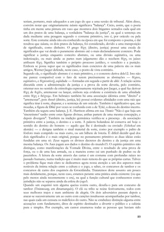 89 
seriam, portanto, mais adequados a um jogo do que a uma sessão de tribunal. Além disso, convém notar que originariamente talanta significava "balança". Creio, assim, que o poeta tinha em mente uma pintura em vaso que mostrava dois litigantes sentados cada qual em um dos pratos de uma balança, a verdadeira "balança da justiça", na qual a sentença era dada mediante uma pesagem segundo o costume primitivo, isto é, por oráculo ou pela sorte. Este costume ainda não era conhecido na época em que foi composto o poema, e daí resultou que talanta, os dois pratos da balança, foi considerado, devido a uma transposição de significado, como dinheiro. O grego δίχη (direito, justiça) possui uma escala de significados que vai desde o puramente abstrato até o mais declaradamente concreto. Pode significar a justiça enquanto conceito abstrato, ou uma divisão eqüitativa, ou uma indenização, ou mais ainda: as partes num julgamento dão e recebem δίχη, os juízes atribuem δίχη. Significa também o próprio processo jurídico, o veredicto e a punição. Embora se possa supor que os significados mais concretos de uma palavra são os mais antigos, Werner Jaeger defende, neste caso, o ponto de vista contrário. 
Segundo ele, o significado abstrato é o mais primitivo, e o concreto deriva dele12. Isto não me parece compatível com o fato de serem precisamente as abstrações — δίχαιο, eqüitativo, e δίχαιοσύνη], eqüidade — formadas em seguida a partir de dikê. A relação acima discutida entre a administração da justiça e a prova da sorte deveria, pelo contrário, orientar-nos no sentido da etimologia expressamente rejeitada por Jaeger, a qual faz derivar δίχη de διχέίν, arremessar ou lançar, embora seja evidente a existência de uma afinidade entre δίχη e δείχνυμι. Em hebraico também há uma associação idêntica entre "direito" e "arremessar", pois thorah (direito, justiça, lei) possui evidentes afinidades com uma raiz que significa tirar à sorte, disparar, e a sentença de um oráculo. Também é significativo que, nas moedas, a figura de Dikê por vezes se confunda com a de Tykê, a deusa do destino incerto. Também ela segura uma balança. J. E. Harrison afirma em sua Themis: "Não é que haja um 'sincretismo' tardio entre estas figuras divinas; ambas partem de uma mesma concepção, e depois divergem". Também na tradição germânica verifica-se a presença . da associação primitiva entre a justiça, o destino e a sorte. A palavra holandesa lot conserva até hoje o sentido do destino do homem — aquilo que lhe é destinado ou enviado (Schicksal em alemão) — e designa também o sinal material da sorte, como por exemplo o palito de fósforo mais comprido ou mais curto, ou um bilhete de loteria. É difícil decidir qual dos dois significados é o mais original, porque no pensamento primitivo as duas ideias estão fundidas em uma só. Zeus segura os divinos decretos do destino e da justiça em uma mesma balança. Os Ases jogam aos dados o destino do mundo15. O espírito primitivo não distingue, como manifestações da Vontade Divina, entre o resultado de uma prova de força, ou o de uma luta armada, ou a maneira como cai um punhado de pedras ou de pauzinhos. A leitura da sorte através das cartas é um costume com profundas raízes no passado humano, numa tradição que é muito mais remota do que as próprias cartas. Talvez o problema fique mais claro se dedicarmos agora nossa atenção a um dos aspectos mais notáveis da íntima relação entre a cultura e o jogo, a saber, os concursos de tambor e os concursos de canto dos esquimós da Groenlândia. Trataremos deste assunto um pouco mais detidamente, porque, neste caso, estamos perante uma prática ainda existente (ou que pelo menos ainda recentemente o era), na qual a função cultural que conhecemos como jurisdição não se separou ainda da esfera do jogo5. 
Quando um esquimó tem alguma queixa contra outro, desafia-o para um concurso de tambor (Troinmesang, em dinamarquês). O clã ou tribo se reúne festivamente, todos com seus melhores trajos e num ambiente de alegria. Os dois adversários passam depois a atacar-se sucessivamente um ao outro com canções insultuosas acompanhadas por tambor, nas quais cada um censura os malefícios do outro. Não se estabelece distinção alguma entre acusações com fundamento, ditos de espírito destinados a divertir o público e a calúnia pura e simples. Por exemplo, um cantor enumerou todas as pessoas que haviam sido  