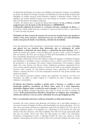 9 
As dimensões psicológicas de cantares são múltiplas, elas tratam do romance à sexualidade, do desejo, da atração, da entrega, da paixão, da celebração da vida, da dança, da busca pela felicidade, da relação amorosa numa dimensão superior a dimensão erótica. Todos os trabalhos que tentam redefinir Cantares com uma redução ao erotismo é invariavelmente falha. Invariavelmente incompleta. Imprecisa. 
A ênfase do cântico não é a mesma do Kama Sutra indiano. A voz, a tônica, o acorde magistral que ecoa do início ao fim de Cantares é o ROMANCE. 
A dimensão espiritual de Cantares é o romance elevado a perfeição de Deus, é o amor divino. Numa símile diria que o romance é o amor em trajes de festa e o amor divino é o amor em trajes de guerra. 
O Espírito de Deus tomará do romance de um jovem rei pela jovem que guarda as vinhas e nele, neste romance, derramará sua voz, seu cântico, seu amor profundo, tendo como pano de fundo a sua história, a história da eternidade. 
Livro das Escrituras, Velho Testamento. O mais belo cântico de amor escrito. Um hino que possui em sua essência duas dimensões que se entrelaçam de modo maravilhoso: a dimensão do amor divino e a dimensão do amor humano. Nele, a paixão do amado pela amada, o amor de Deus pelo seu povo. Nele, o amor do Espírito pelo ser humano, de Cristo por sua Igreja, de Deus pela humanidade, do Senhor pelo seu povo, do príncipe pela pastora, do rei pela Sunamita. 
Cada pedaço, cada trecho do livro dos cânticos é repleto de imagens e abundante de figuras que entrelaçam o sacerdócio à terra, a ecologia ao amor, o clima às eras; O livro é repleto de sentimentos e de sensações. Ele retrata a dança, instrumentos. Em Cantares a amada dança. Ele evoca cheiros, nos fala de odores, fragrâncias, perfumes, especiarias! Evoca cores, árvores, plantas, pássaros, animais e a natureza em todas as suas estações, primavera, inverno, verão, outono. As suas palavras possuem ritmo, expressões de sonoridade e métrica, a natureza do livro é a de uma composição musical, de uma poesia cantada, uma canção, um cântico. 
As suas palavras possuem imagens sonoras que expressam ora doçura, ora raiva, ora frustração, ora júbilo, na língua original. E é magistral em todas as línguas, qualquer tradução, é encantadora. 
O Cântico dos Cânticos santifica a paixão entre o homem e a mulher, é uma declaração profética, sacerdotal, da beleza deste amor. É a mais importante declaração religiosa sobre o caráter do amor conjugal. Se lido, se amado, se exercido, traria uma qualidade conjugal maravilhosa para todos os casais em todas as culturas do mundo. Todo posicionamento filosófico, doutrinário ou religioso que contradiga o cântico dos cânticos é um ato contra a liberdade do amor promulgada por Ele. 
Ele é a constituição universal e soberana da paixão, na dimensão humana. 
Contudo, não existe somente uma dimensão em Cânticos, ele é uma dádiva humana, e é um canto de amor do Espirito de Deus, pela humanidade, por Israel, pela Igreja. Por isso nele existe uma leitura profética tão impactante quanto há em Salmos. Ele é tão cheio de imagens espirituais quanto os Evangelhos ou o Apocalipse. É uma história de amor que transita entre dois universos, entre duas realidades. Nos olhos do rei que apaixonado pede para que sua amada desvie seus olhos dos dele porque seu olhar o faz desvanecer, enrubescer, envergonhar-se lemos a belíssima história de amor que retrata de modo singular o descompasso de muitos corações. Dos nossos, dos personagens, de todos os que  