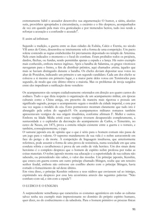 91 
extremamente hábil o acusador desenvolve sua argumentação O humor, a sátira, alusões sutis, provérbios apropriados à circunstância, o escárnio e o frio desprezo, acompanhados de vez em quando pela mais viva gesticulação e por tremendos berros, tudo isso tende a reforçar a acusação e a confundir o acusado". 
E assim ad infinitum 
Segundo a tradição, a guerra entre as duas cidades da Eubéia, Calcis e Eretria, no século VII antes de Cristo, desenrolou-se inteiramente sob a forma de uma competição. Um pacto solene contendo as regras estabelecidas foi previamente depositado no templo de Artemisa. Nele eram indicados o momento e o local do combate. Eram proibidos todos os projéteis, dardos, flechas, ou fundas, sendo permitidas apenas a espada e a lança. Há outro exemplo mais conhecido, embora menos ingênuo. Após a batalha de Salamina, os gregos vitoriosos navegaram para o Istmo, a fim de distribuir prêmios, aqui chamados aristeia, àqueles que mais se haviam distinguido durante a batalha. Os chefes deviam depositar seus votos no altar de Poseidon, indicando um primeiro e um segundo candidato. Cada um dos chefes se colocou a si mesmo em primeiro lugar, e a maior parte deles votou em Temístocles para segundo, de modo que este último obteve a maioria. Mas os problemas de inveja surgidos entre eles impediram a ratificação deste veredicto 
Os acampamentos são sempre cuidadosamente orientados em direção aos quatro cantos do zodíaco. Tudo o que dizia respeito à organização de um acampamento militar, em épocas culturais como a China antiga, era prescrito da maneira mais rigorosa e possuía um significado sagrado, porque o acampamento seguia o modelo da cidade imperial, e esta por sua vez seguia o modelo do céu. Estes pormenores mostram claramente que tudo isto é abrangido pela esfera do sagrado19. Os acampamentos militares romanos também apresentavam vestígios de sua origem ritualística, conforme afirmam F. Muller e outros. Embora na Idade Média cristã esses vestígios tivessem desaparecido completamente, a suntuosidade e o esplendor da decoração do acampamento de Carlos, o Temerário, no cerco de Neuss, em 1475, prova a estreita relação existente entre a guerra e o torneio, e também, conseqüentemente, o jogo. 
O samurai japonês era de opinião que o que é sério para o homem comum não passa de um jogo para o valente. O supremo mandamento de sua vida é o nobre autocontrole em face do perigo e da morte. A competição de linguagem insultuosa, que anteriormente referimos, pode assumir a forma de uma prova de resistência, numa sociedade em que uma conduta sóbria e cavalheiresca é prova de um estilo de vida heróico. Um dos sinais deste heroísmo é o completo desprezo que o homem de espírito nobre professa por todas as coisas materiais. O nobre japonês mostra sua educação e a superioridade de sua cultura não sabendo, ou pretendendo não saber, o valor das moedas. Um príncipe japonês, Kenshin, que estava em guerra contra um outro príncipe chamado Shingen, soube que um terceiro senhor feudal, embora não estivesse em conflito aberto com o príncipe Shingen, havia cortado o fornecimento de sal deste último. 
Em vista disso, o príncipe Kenshin ordenou a seus súditos que enviassem sal ao inimigo, exprimindo seu desprezo por essa luta econômica através das seguintes palavras: "Não combato com sal, e sim com a espada”! 
O LUDICO E O ENIGMA 
A surpreendente semelhança que caracteriza os costumes agonísticos em todas as culturas talvez tenha seu exemplo mais impressionante no domínio do próprio espírito humano, quer dizer, no do conhecimento e da sabedoria. Para o homem primitivo as proezas físicas  