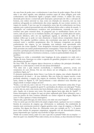 92 
são uma fonte de poder, mas o conhecimento é uma fonte de poder mágico. Para ele lodo saber é um saber sagrado, uma sabedoria esotérica capaz de obrar milagres, pois todo conhecimento está diretamente ligado à própria ordem cósmica. A ordem das coisas, decretada pelos deuses e conservada pelo ritual para a preservação da vida e a salvação do homem, esta ordem universal ou rtam, como era chamada em sânscrito, tem sua mais poderosa salvaguarda no conhecimento das coisas sagradas, de seus nomes secretos e da origem do mundo. É por isso que há competições nesse tipo de conhecimento nas festas sagradas, pois a palavra pronunciada tem uma influência direta sobre a ordem do mundo. A competição em conhecimentos esotéricos está profundamente enraizada no ritual, e constitui uma parte essencial deste. As perguntas que os sacrificadores fazem uns aos outros, cada um por sua vez ou mediante desafios, são enigmas no sentido pleno do termo, exatamente idênticos, salvo em sua significação sagrada, às adivinhas de salão. É na tradição védica que se pode ver mais claramente a função dessas competições rituais de enigmas. Nos grandes sacrifícios solenes, elas constituíam uma parte da cerimônia tão essencial como o sacrifício propriamente dito. Os brâmanes competiam em jatavidya conhecimento das origens, ou em brahmodya, cuja tradução mais aproximada seria "expressão das coisas sagradas". Estas designações mostram claramente que as perguntas feitas possuíam um caráter predominantemente cosmogônico. Vários dos hinos do Rigveda encerram a produção poética direta dessas competições. No hino Rigveda 1, 64, algumas das perguntas dizem respeito a fenômenos cósmicos, e outras às particularidades rituais do 
sacrifício: 
"Interrogo-vos sobre a extremidade mais longínqua da terra, pergunto-vos onde está o umbigo da terra. Interrogo-vos sobre o esperma do garanhão, pergunto-vos qual é a mais alta instância da palavra"1. 
No hino VIII, 29, dez enigmas típicos descrevem os atributos das principais divindades, seguindo-se a cada resposta o nome de uma dessas divindades2: 
"Um deles tem a pele marrom avermelhada, é multiforme, generoso, jovem; usa ornamentos de ouro (Soma). Em seu seio desceu um ser refulgente, o deus sábio por excelência (Agni), etc.". 
O elemento predominante destes hinos é sua forma de enigma, cuja solução depende do conhecimento do ritual e - de seus símbolos. Mas esta forma de enigma encerra a mais profunda sabedoria a respeito das origens da existência. Paul Deussen, com uma certa razão, chama ao Rigveda X, 129 "provavelmente o mais admirável texto filosófico que chegou desde os tempos antigos até nós". 
"Então, o ser não era, nem o não-ser. O ar não era, nem o firmamento acima dele. O que se movia? Onde? Sob a guarda de quem? E a profundeza do abismo era toda água? "Então, a morte não era, nem a não-morte; não havia distinção entre o dia e a noite. Nada respirava salvo Aquilo, cm si mesmo sem vento. Em parte alguma havia algo além de Aquilo". A forma interrogativa do enigma foi aqui em parte suplantada pela forma afirmativa, mas a estrutura poética do hino continua refletindo seu caráter original de enigma. Depois do verso 5 volta a aparecer a forma interrogativa: 
"Quem sabe, quem dirá aqui, de onde nasceu e de onde veio esta Criação?" 
Uma vez aceite que este hino deriva da canção-enigma ritual, a qual por sua vez é a redação literária de concursos de enigmas que efetivamente se realizaram, fica estabelecida da maneira mais convincente possível a ligação genética entre o jogo de enigmas e a filosofia esotérica. Em alguns dos hinos do Atharvaveda, como por exemplo em X, 7 e 8, parece haver séries inteiras de perguntas enigmáticas, agrupadas sob um denominador comum, pouco importando que a questão seja resolvida ou fique sem resposta: 
"Onde vão os meios meses, onde vai o ano a que eles se juntam? Onde vão as estações -— dizei-me qual é seu skambha!5 Para onde correm, em seu desejo, as duas donzelas de formas  