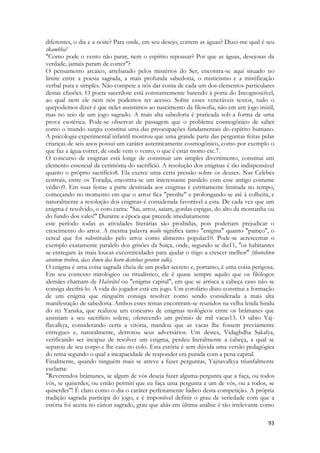 93 
diferentes, o dia e a noite? Para onde, em seu desejo, correm as águas? Dizei-me qual é seu skambha! 
"Como pode o vento não parar, nem o espírito repousar? Por que as águas, desejosas da verdade, jamais param de correr"? 
O pensamento arcaico, arrebatado pelos mistérios do Ser, encontra-se aqui situado no limite entre a poesia sagrada, a mais profunda sabedoria, o misticismo e a mistificação verbal pura e simples. Não compete a nós dar conta de cada um dos elementos particulares destas efusões. O poeta-sacerdote está constantemente batendo à porta do Incognoscível, ao qual nem ele nem nós podemos ter acesso. Sobre esses veneráveis textos, tudo o quepodemos dizer é que neles assistimos ao nascimento da filosofia, não em um jogo inútil, mas no seio de um jogo sagrado. A mais alta sabedoria é praticada sob a forma de uma prova esotérica. Pode-se observar de passagem que o problema cosmogônico de saber como o mundo surgiu constitui uma das preocupações fundamentais do espírito humano. A psicologia experimental infantil mostrou que uma grande parte das perguntas feitas pelas crianças de seis anos possui um caráter autenticamente cosmogônico, como por exemplo o que faz a água correr, de onde vem o vento, o que é estar morto etc.7. 
O concurso de enigmas está longe de constituir um simples divertimento, constitui um elemento essencial da cerimônia do sacrifício. A resolução dos enigmas é tão indispensável quanto o próprio sacrifício8. Ela exerce uma certa pressão sobre os deuses. Nas Celebes centrais, entre os Toradja, encontra-se um interessante paralelo com esse antigo costume védico9. Em suas festas a parte destinada aos enigmas é estritamente limitada no tempo, começando no momento em que o arroz fica "prenhe" e prolongando-se até à colheita, e naturalmente a resolução dos enigmas é considerada favorável a esta. De cada vez que um enigma é resolvido, o coro canta: "Sai, arroz, saiam, gordas espigas, do alto da montanha ou do fundo dos vales!" Durante a época que precede imediatamente 
este período todas as atividades literárias são proibidas, pois poderiam prejudicar o crescimento do arroz. A mesma palavra wailo significa tanto "enigma" quanto "painço", o cereal que foi substituído pelo arroz como alimento popular10. Pode-se acrescentar o exemplo exatamente paralelo dos grisões da Suíça, onde, segundo se diz11, "os habitantes se entregam às mais loucas excentricidades para ajudar o trigo a crescer melhor" (thorechten atentem treiben, dass ihnen das korn destobas geraten solle). 
O enigma é uma coisa sagrada cheia de um poder secreto e, portanto, é uma coisa perigosa. Em seu contexto mitológico ou ritualístico, ele é quase sempre aquilo que os filólogos alemães chamam de Halsrãtel ou "enigma capital", em que se arrisca a cabeça caso não se consiga decifrá-lo. A vida do jogador está em jogo. Um corolário disto constitui a formação de um enigma que ninguém consiga resolver como sendo considerada a mais alta manifestação de sabedoria. Ambos estes temas encontram-se reunidos na velha lenda hindu do rei Yanaka, que realizou um concurso de enigmas teológicos entre os brâmanes que assistiam a seu sacrifício solene, oferecendo um prêmio de mil vacas13. O sábio Yaj- flavalkya, considerando certa a vitória, mandou que as vacas lhe fossem previamente entregues e, naturalmente, derrotou seus adversários. Um destes, Vidaghdha Sakalya, verificando ser incapaz de resolver um enigma, perdeu literalmente a cabeça, a qual se separou de seu corpo e lhe caiu no colo. Esta estória é sem dúvida uma versão pedagógica do tema segundo o qual a incapacidade de responder era punida com a pena capital. 
Finalmente, quando ninguém mais se atreve a fazer perguntas, Yajnavalkya triunfalmente exclama: 
"Reverendos brâmanes, se algum de vós deseja fazer alguma pergunta que a faça, ou todos vós, se quiserdes; ou então permiti que eu faça uma pergunta a um de vós, ou a todos, se quiserdes"! É claro como o dia o caráter perfeitamente lúdico desta competição. A própria tradição sagrada participa do jogo, e é impossível definir o grau de seriedade com que a estória foi aceita no cânon sagrado, grau que aliás em última análise é tão irrelevante como  
