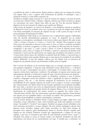 94 
o problema de saber se efetivamente alguém perdeu a cabeça por ser incapaz de resolver um enigma. Não é este o aspecto mais interessante da questão. O principal, o que é realmente notável, é o tema lúdico enquanto tal. 
Também na tradição grega encontra-se o tema da solução de enigmas e da pena de morte na estória dos videntes Calcas e Mopsos. Alguém vaticinou que Calcas morreria se alguma vez encontrasse um outro vidente mais sábio do que ele. Um dia encontra Mopsos e disputa com ele um concurso de enigmas, que é ganho por Mopsos. 
Calcas morre de desgosto, ou mata-se de despeito, e seus discípulos tornam-se seguidores de Mopsos14. Creio ser evidente neste caso a presença do tema do enigma fatal, embora sob forma corrompida. O concurso de enigmas em que a vida é posta em jogo é um dos temas principais da mitologia dos Eddas. 
No Vajthrúdnismal, Odin mede-se em sabedoria com o sapientíssimo gigante Vafthrúdnir, cada um fazendo alternadamente perguntas ao outro. As perguntas são de caráter mitológico e cosmogônico, semelhantes às dos textos védicos que citamos: De onde vieram o Dia e a Noite, o Inverno e o Verão, e o Vento? No Alvissmã, Thor pergunta ao anão Alvis como são chamadas as diversas coisas entre os Ases, os Vanes (o panteão secundário dos Eddas), os homens, os gigantes, os anões, e por último no Hel; mas antes de terminar a competição o dia nasce, e o anão é posto a ferros. O Canto de Fjõlsvinn possui forma semelhante, assim como os Enigmas do rei Heidrek, o qual fez a promessa de perdoar todo condenado à morte que lhe apresentasse um enigma que ele próprio não pudesse resolver. A maior parte destes cantos são atribuídos ao período final dos Eddas, e é provável que os especialistas tenham razão quando afirmam que se trata apenas de exemplos de um artifício poético deliberado. O que não impede, todavia, que sua relação com os concursos de enigmas de um passado remoto seja demasiado evidente para ser negada. 
Não é através da reflexão ou do raciocínio lógico que se consegue encontrar a resposta a uma pergunta enigmática. A resposta surge literalmente numa solução brusca — o desfazer dos nós em que o interrogador tem preso o interrogado. O corolário disto é que dar a resposta correta deixa impotente o primeiro. Em princípio, há apenas uma resposta para cada pergunta. Quando se conhecem as regras do jogo. é possível encontrar essa resposta. 
As regras são de ordem gramatical, poética ou ritualística, conforme o caso. É preciso conhecer a linguagem secreta dos iniciados e saber o significado de todos os símbolos — roda, pássaro, vaca, etc. — das diversas categorias de fenômenos. Se for verificada a possibilidade de uma segunda resposta, de acordo com as regras e na qual o interrogador não tenha pensado, este último ficará em má situação, apanhado em sua própria armadilha. De outro lado, é possível uma coisa ser figurativamente representada de tantas maneiras que pode ser dissimulada num grande número de enigmas. Muitas vezes, a solução depende inteiramente do conhecimento dos nomes secretos ou sagrados das coisas, como o Alvissmál acima referido. Não nos interessamos aqui pelo enigma enquanto forma literária, mas apenas por sua qualidade lúdica e sua função na cultura. Não precisamos, portanto, investigar em profundidade as relações etimológicas e semânticas 
entre os termos alemães e holandeses Ratsel e raadsel (enigma; em inglês, riddle), Rat e raad (conselho), erraten. (adivinhar) e raden, verbo holandês que ainda hoje significa ao mesmo tempo "aconselhar" e "resolver" (um enigma). Também em grego existem afinidades entre alvos (sentença, provérbio) e αινιγμα (enigma). Há uma estreita interligação cultural entre palavras como conselho, enigma, mito, lenda, provérbio etc. Mas basta lembrar de passagem estes aspectos, para imediatamente passar às diversas direções seguidas pelo enigma em sua evolução. Podemos concluir que originariamente o enigma era um jogo sagrado, e por isso se encontrava para além de toda distinção possível entre o jogo e a seriedade. Era ambas as coisas ao mesmo tempo: um elemento ritualístico da mais alta importância, sem deixar de ser essencialmente um jogo. À medida que a civilização vai  