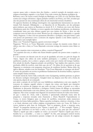 96 
exposto quase todo o sistema ético dos hindus— notável exemplo da transição entre o enigma cosmológico sagrado e o jeu d'esprit. Uma visão correta das disputas teológicas da 
Reforma, com a de Lutero contra Zwingli em Marburgo, em 1529, ou a de Theodore Beza contra seus colegas calvinistas e alguns prelados católicos em Poissy, em 1561, revelará que elas não passam de uma continuação direta de um imemorial costume ritualístico. 
Os aspectos literários do diálogo interrogativo são especialmente interessantes no caso do tratado Fali chamado Milindapanha — as Questões do rei Menandro, um dos príncipes greco-indianos, que reinou na Bactriana no século II A. C. Embora este texto não fizesse oficialmente parte dos Tripitaka, os textos sagrados dos budistas meridionais, era altamente considerado tanto por estes últimos quanto por seus irmãos do Norte, e deve ter sido composto cerca do início da era cristã. Mostra-nos ele a disputa entre Menandro e o grande Arhat, Nagasena. A obra é de teor puramente filosófico e teológico, mas pela forma e pelo tom possui um parentesco com o concurso de enigmas. Quanto a este último aspecto, o preâmbulo é um exemplo típico: 
Disse o rei: "Venerável Nagasena, quereis conversar comigo?" 
Nagasena: "Fá-lo-ei, se Vossa Majestade conversar comigo da maneira como falam os sábios; mas não o farei, se Vossa Majestade conversar comigo da maneira como falam os reis." 
"E qual a maneira como conversam os sábios, venerável Nagasena?" 
"Ao contrário dos reis, os sábios não ficam irritados quando são postos entre a espada e a parede." 
E o rei consente em discutir com ele em pé de igualdade, tal como no gaber do duque de Anjou. Alguns dos sábios da corte também participam; e o público é formado por quinhentos yonakas, isto é, jônios e gregos, assim como por oitenta mil monges budistas. Em atitude de desafio, Nagasena propõe um problema "que implica dois aspectos, muito profundo, difícil de resolver, mais duro que um nó". Os sábios do rei queixam-se de que Nagasena os atormenta com perguntas astuciosas de tendência herética. Muitas delas são típicos dilemas, atirados com um triunfante: "Veja Vossa Majestade se consegue sair desta!" E assim são passados em revista os problemas fundamentais da doutrina budista, expressos numa simples forma socrática. 
O tratado inicial da Snorra Edda, conhecido como Gyl-fagmning, também pertence ao gênero do discurso teológico interrogativo. Gangleri inicia sua disputa com Har sob a forma de uma aposta, depois de ter começado 
por atrair a atenção do rei Gylf com seus habilidosos malabarismos com sete espadas. O concurso de enigmas sagrado relativo à origem das coisas está ligado por transições graduais ao concurso de enigmas em que estão em jogo a honra, as posses ou a vida, e finalmente às discussões filosóficas e teológicas. Outras formas de diálogo se encontram intimamente relacionadas com estas últimas, tais como a litania e o catecismo das doutrinas religiosas. Não existe exemplo mais flagrante de inextricável mistura de todas estas formas 
do que o cânon do Avesta, onde a doutrina é apresentada sobretudo numa série de perguntas e respostas trocadas entre Zaratustra e Ahura Mazda18. Especialmente os Yasnas, os textos litúrgicos para os rituais de sacrifício, conservam ainda numerosos vestígios da forma lúdica primitiva. Típicas questões teológicas, relativas à doutrina, à ética e ao ritual, alternam com velhos enigmas cosmogônicos, como em Yasna, 44. Todos os versos iniciam-se pela frase de Zaratustra: "Isto te pergunto, dá-me a resposta certa, Ahura!" As perguntas iniciam-se por: "Quem é aquele que. . .?" Por exemplo: "Quem é aquele que sustentava cá em baixo a terra, e lá em cima o céu, para que não caíssem?" "Quem é aquele que uniu a rapidez ao vento e às nuvens?" "Quem é aquele que criou a bendita luz e a escuridão ... o sono e a vigília?" Ao fim, uma passagem notável mostra claramente que nos encontramos perante vestígios de um antigo concurso de enigmas:  