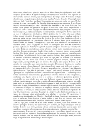 98 
falam como educadores e guias do povo. São os líderes da nação, cujo lugar foi mais tarde usurpado pelos sofistas A figura do antigo vates aparece sob muitos de seus aspectos no thulr da velha literatura nórdica, que corresponde ao thyle anglo-saxão. A moderna filologia alemã traduz essa palavra por Kultredner, que significa "orador do culto. O exemplo mais típico do thulr é o starkaar, que Saxo Grammaticus corretamente traduz por vates. O thulr aparece, às vezes, como orador das fórmulas litúrgicas, em outras, como ator de um drama sagrado; em certas ocasiões, como sacerdote dos sacrifícios, e até como feiticeiro. Em outros casos, parece não passar de um poeta e orador de corte, tendo simplesmente a função do scurra — bobo ou jogral. O verbo correspondente, thylja, designa a recitação de textos religiosos, a prática da feitiçaria, ou simplesmente resmungar. O thulr é o repositório de todo o conhecimento mitológico e folclore poético. Ele é o velho sábio que conhece toda a história e tradição de um povo, que nas festas desempenha o papel de orador e é capaz de recitar de cor a genealogia dos heróis e dos nobres. Sua função específica é a peroração competitiva e o concurso de sabedoria. É sob esta forma que o encontramos como Unferd, no Beowulf. O mannjafnaar, a que antes nos referimos e os concursos de sabedoria entre Odin e os gigantes ou anões são abrangidos pelo thulr. Os conhecidos poemas anglo-saxões Widsid e O vagabundo parecem ser típicos produtos do versátil poeta da corte. Todas as características acima referidas entram muito naturalmente em nossa descrição do poeta arcaico, cuja função foi em todas as épocas ao mesmo tempo sagrada literária. Mas, fosse sagrada ou profana, sua função sempre se encontra enraizada numa forma lúdica. Os habitantes da Buru central, também chamada Rana, praticam uma forma de antífona cerimonial conhecida pelo nome de Inga fuka. Os homens e as mulheres sentam-se uns em frente dos outros e cantam pequenas canções, algumas delas improvisadas, acompanhados por um tambor. As canções são sempre de troça ou de desafio. São conhecidas nada menos de cinco espécies diferentes de Inga fuka. As canções assumem sempre a forma da estrofe e da antiestrofe, do ataque e da réplica, da pergunta e da resposta, do desafio e da desforra. Por vezes, assemelham-se a enigmas. O Inga fuka mais típico chama-se 'Inga fuka de preceder e seguir"; cada estrofe começa pelas palavras "perseguir" ou "seguir uns aos outros", como em certos jogos infantis. O elemento poético formal é constituído pela assonância que, repetindo a mesma palavra ou uma variação dela, estabelece uma ligação entre a tese e a antítese. O elemento puramente poético é constituído por uma alusão, por uma ideia brilhante surgida bruscamente, o jogo de palavras ou simplesmente o som das próprias palavras, sendo que neste processo o sentido pode perder-se completamente. Esta forma de poesia só pode ser descrita e compreendida em termos de jogo, embora obedeça a um complexo sistema de regras prosódicas. Quanto ao conteúdo, as canções são sobretudo de inspiração amorosa, ou pequenas homilias sobre a prudência e as virtudes, ou ainda de caráter satírico. Embora exista todo um repertório de Inga fukas tradicionais, a essência do gênero é a improvisação. Também acontece que os versos já existentes sejam aperfeiçoados por adições e correções. O virtuosismo é grandemente considerado, não faltando a habilidade artística. Quanto ao sentimento e ao tom, as traduções fazem lembrar o pantun malaio, o qual deve ter exercido uma certa influência na literatura de Buru, e também o muito mais remoto hai-kai japonês. 
Além do Inga fuka, existem em Rana outras formas de poesia, todas elas baseadas nos mesmos princípios formais, mas consistindo, por exemplo, em longas altercações entre as famílias da noiva e do noivo, durante a troca cerimonial de presentes que se realiza por ocasião do casamento a forma japonesa de poesia vulgarmente conhecida como hai-kai, 
pequeno poema de apenas três versos, com cinco, sete e cinco sílabas sucessivamente, que evoca uma delicada impressão do mundo das plantas ou dos animais, da natureza ou do homem, às vezes com um toque de lirismo melancólico ou de nostalgia, outras, com um rasgo de ligeiro humor. Basta dar aqui dois exemplos: 
 
