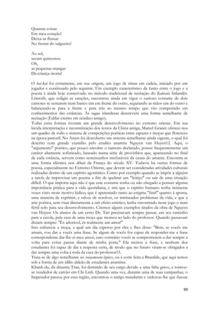 99 
Quantas coisas 
Em meu coração! 
Deixa-as flutuar 
No fremir do salgueiro! 
Ao sol, 
secam quimonos. 
Oh, 
as pequenas mangas 
Da criança morta! 
O hai-kai foi certamente, em sua origem, um jogo de rimas em cadeia, iniciado por um jogador e continuado pelo seguinte. Um exemplo característico da fusão entre o jogo e a poesia é ainda hoje conservado no método tradicional de recitação do Kalevala finlandês. Lõnroth, que coligiu as canções, encontrou ainda em vigor o curioso costume de dois cantores se sentarem num banco um em frente do outro, segurando as mãos um do outro e balançando-se para a frente e para trás ao mesmo tempo que vão competindo em conhecimentos das estâncias. Ás sagas islandesas descrevem uma forma semelhante de recitação (Eddas escrito em nórdico antigo). 
Todas estas formas tiveram um grande desenvolvimento no extremo oriente. Em sua lúcida interpretação e reconstituição dos textos da China antiga, Marcel Granet oferece-nos um quadro de todo o sistema de competições poéticas entre rapazes e moças que floresceu na época pastoril. No Anam foi descoberto um sistema semelhante ainda vigente, o qual foi descrito com grande exatidão pelo erudito anamita Nguyen van Huyen12. Aqui, o "argumento" poético, que pouco encobre o namoro declarado, possui frequentemente um caráter altamente sofisticado, baseado numa série de provérbios que, aparecendo no final de cada estância, servem como testemunhos irrefutáveis da causa do amante. Encontra-se uma forma idêntica nos débats da França do século XV. Todavia há outras formas de poesia, especialmente no Extremo Oriente, que devem ser consideradas atividades culturais realizadas dentro de um espírito agonístico. Como por exemplo quando se impõe a alguém a tarefa de improvisar um poema a fim de quebrar um "feitiço" ou sair de uma situação difícil. O que importa aqui não é que esse costume tenha ou não chegado a possuir alguma importância prática para a vida quotidiana, e sim que o espírito humano tenha inúmeras vezes visto neste motivo lúdico, que é aparentado tanto ao enigma "fatal" quanto à aposta, uma maneira de exprimir, e talvez de resolver, os intrincados problemas da vida, e que a arte poética, sem visar diretamente a um efeito estético, tenha encontrado neste jogo o mais fértil solo para seu desenvolvimento. Citemos alguns exemplos tirados da obra de Nguyen van Huyen: Os alunos de um certo Dr. Tan precisavam sempre passar, em seu caminho para a escola, pela casa de uma moça que morava ao lado do professor. Quando passavam diziam sempre: "És adorável, és realmente um amor!" 
Isto enfurecia a moça, a qual um dia esperou por eles e lhes disse: "Bem, se vocês me amam, vou dar a vocês uma frase. Se algum de vocês for capaz de responder-me a frase correspondente dar-lhe-ei meu amor, caso contrário vocês se comprometem a dar sempre a volta para evitar passar diante de minha porta." Ela recitou a frase, e nenhum dos estudantes foi capaz de dar a resposta certa, de modo que no futuro viram-se obrigados a dar sempre uma volta à roda da casa do professor15. 
Trata-se de algo semelhante ao svayamvara épico, ou à corte feita a Brunilde, que aqui temos sob a forma de um idílio aldeão de estudantes anamitas. 
Khanh-du, da dinastia Tran, foi demitido de seu cargo devido a uma falta grave, e tornou- se vendedor de carvão em Chi Linh. Quando uma vez, durante uma de suas campanhas, o Imperador passou por essa região, encontrou o antigo mandarim e ordenou-lhe que fizesse  