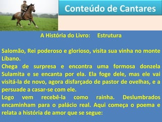 Conteúdo de Cantares 
A História do Livro: Estrutura 
Salomão, Rei poderoso e glorioso, visita sua vinha no monte 
Líbano. 
Chega de surpresa e encontra uma formosa donzela 
Sulamita e se encanta por ela. Ela foge dele, mas ele vai 
visitá-la de novo, agora disfarçado de pastor de ovelhas, e a 
persuade a casar-se com ele. 
Logo vem recebê-la como rainha. Deslumbrados 
encaminham para o palácio real. Aqui começa o poema e 
relata a história de amor que se segue: 
 