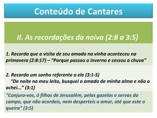 Conteúdo de Cantares 
II. As recordações da noiva (2:8 a 3:5) 
1. Recorda que a visita de seu amado na vinha aconteceu na 
primavera (2:8:17) – “Porque passou o inverno e cessou a chuva” 
2. Recorda um sonho referente a ele (3:1-5) 
“De noite no meu leito, busquei o amado de minha alma e não o 
achei...” (3:1) 
“Conjuro-vos, ó filhas de Jerusalém, pelas gazelas e servas do 
campo, que não acordeis, nem desperteis o amor, até que este o 
queira” (3:5) 
 