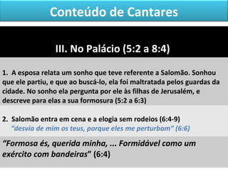 Conteúdo de Cantares 
III. No Palácio (5:2 a 8:4) 
1. A esposa relata um sonho que teve referente a Salomão. Sonhou 
que ele partiu, e que ao buscá-lo, ela foi maltratada pelos guardas da 
cidade. No sonho ela pergunta por ele às filhas de Jerusalém, e 
descreve para elas a sua formosura (5:2 a 6:3) 
2. Salomão entra em cena e a elogia sem rodeios (6:4-9) 
“desvia de mim os teus, porque eles me perturbam” (6:6) 
“Formosa és, querida minha, ... Formidável como um 
exército com bandeiras” (6:4) 
 