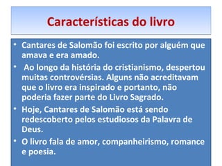 CCaarraacctteerrííssttiiccaass ddoo lliivvrroo 
• Cantares de Salomão foi escrito por alguém que 
amava e era amado. 
• Ao longo da história do cristianismo, despertou 
muitas controvérsias. Alguns não acreditavam 
que o livro era inspirado e portanto, não 
poderia fazer parte do Livro Sagrado. 
• Hoje, Cantares de Salomão está sendo 
redescoberto pelos estudiosos da Palavra de 
Deus. 
• O livro fala de amor, companheirismo, romance 
e poesia. 
 