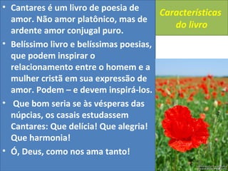 Características 
do livro 
• Cantares é um livro de poesia de 
amor. Não amor platônico, mas de 
ardente amor conjugal puro. 
• Belíssimo livro e belíssimas poesias, 
que podem inspirar o 
relacionamento entre o homem e a 
mulher cristã em sua expressão de 
amor. Podem – e devem inspirá-los. 
• Que bom seria se às vésperas das 
núpcias, os casais estudassem 
Cantares: Que delícia! Que alegria! 
Que harmonia! 
• Ó, Deus, como nos ama tanto! 
 