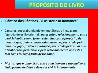 PROPÓSITO DO LIVRO 
- "Cântico dos Cânticos - O Misterioso Romance" 
- Cantares, superabundando em metáforas e linguagem 
figurada de estilo oriental, apresenta o relacionamento entre 
o rei Salomão e uma jovem sulamita, com o propósito de 
mostrar que, assim como a vida terrena é preenchida pelo 
amor conjugal, a vida espiritual é preenchida pelo amor que 
o Senhor tem pelos Seus e pelo relacionamento que estes 
têm com Ele, como fruto desse amor. 
- Mostrar que o amor lícito entre uma homem e sua mulher é 
lindo poema de Deus e deve ser vivido intensamente 
 