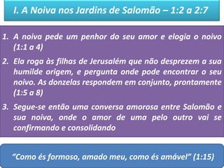 I. A Noiva nos Jardins de Salomão – 1:2 a 2:7 
1. A noiva pede um penhor do seu amor e elogia o noivo 
(1:1 a 4) 
2. Ela roga às filhas de Jerusalém que não desprezem a sua 
humilde origem, e pergunta onde pode encontrar o seu 
noivo. As donzelas respondem em conjunto, prontamente 
(1:5 a 8) 
3. Segue-se então uma conversa amorosa entre Salomão e 
sua noiva, onde o amor de uma pelo outro vai se 
confirmando e consolidando 
“Como és formoso, amado meu, como és amável” (1:15) 
 