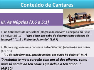 Conteúdo de Cantares 
III. As Núpcias (3:6 a 5:1) 
1. Os habitantes de Jerusalém (alegres) descrevem a chegada do Rei e 
da noiva (3:6-11) - “Que é isto que sobe do deserto como colunas de 
fumaça?” “... É a liteira de Salomão” (3:6,7) 
2. Depois segue-se uma conversa entre Salomão (o Noivo) e sua noiva 
(4:1-5:1) 
“Tu és toda formosa, querida minha, em ti não há defeito” (4:7) 
“Arrebataste-me o coração com um só dos olhares, como 
uma só pérola do teu colar. Que belo é o teu amor...” 
(4:9,10) 
 
