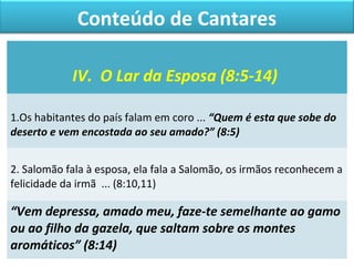Conteúdo de Cantares 
IV. O Lar da Esposa (8:5-14) 
1.Os habitantes do país falam em coro ... “Quem é esta que sobe do 
deserto e vem encostada ao seu amado?” (8:5) 
2. Salomão fala à esposa, ela fala a Salomão, os irmãos reconhecem a 
felicidade da irmã ... (8:10,11) 
“Vem depressa, amado meu, faze-te semelhante ao gamo 
ou ao filho da gazela, que saltam sobre os montes 
aromáticos” (8:14) 
 