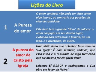 Lições do Livro 
1 A Pureza 
do amor 
O amor conjugal não pode ser visto como 
algo imoral, ou contrário aos padrões da 
vida de santidade. 
Este livro tem o grande "dom" de colocar o 
amor conjugal em seu devido lugar, 
evitando dois extremos: a luxúria, de um 
lado, e o ascetismo, de outro. 
2 
A pureza do 
amor de 
Cristo pela 
igreja 
Uma visão linda que o Senhor Jesus tem da 
Sua Igreja! É bom lembrar, todavia, que 
essa visão é o resultado de algo tremendo 
que Ele mesmo fez em favor dela! 
Leiamos Ef 5.25-27 e conheçamos a Sua 
obra em favor da Noiva! 
 