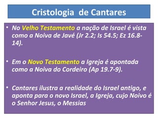Cristologia de Cantares 
• No Velho Testamento a nação de Israel é vista 
como a Noiva de Javé (Jr 2.2; Is 54.5; Ez 16.8- 
14). 
• Em o Novo Testamento a Igreja é apontada 
como a Noiva do Cordeiro (Ap 19.7-9). 
• Cantares ilustra a realidade do Israel antigo, e 
aponta para o novo Israel, a Igreja, cujo Noivo é 
o Senhor Jesus, o Messias 
 