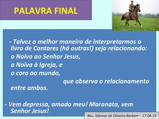 PALAVRA FINAL 
- Talvez a melhor maneira de interpretarmos o 
livro de Cantares (há outras!) seja relacionando: 
o Noivo ao Senhor Jesus, 
a Noiva à Igreja, e 
o coro ao mundo, 
que observa o relacionamento 
entre ambos. 
- Vem depressa, amado meu! Maranata, vem 
Senhor Jesus! 
Rev. Ildemar de Oliveira Rev. Ildemar de Oliveira B Beerrbbeerrtt – – 1 177.0.044.1.133 

