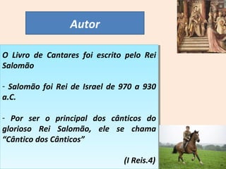 Autor 
O Livro de Cantares foi escrito pelo Rei 
Salomão 
O Livro de Cantares foi escrito pelo Rei 
Salomão 
- Salomão foi Rei de Israel de 970 a 930 
a.C. 
- Salomão foi Rei de Israel de 970 a 930 
a.C. 
- Por ser o principal dos cânticos do 
glorioso Rei Salomão, ele se chama 
“Cântico dos Cânticos” 
- Por ser o principal dos cânticos do 
glorioso Rei Salomão, ele se chama 
“Cântico dos Cânticos” 
(I Reis.4) 
(I Reis.4) 
 