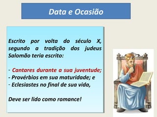 Data e Ocasião 
Escrito por volta do século X, 
segundo a tradição dos judeus 
Salomão teria escrito: 
Escrito por volta do século X, 
segundo a tradição dos judeus 
Salomão teria escrito: 
- Cantares durante a sua juventude; 
- Provérbios em sua maturidade; e 
- Eclesiastes no final de sua vida, 
- Cantares durante a sua juventude; 
- Provérbios em sua maturidade; e 
- Eclesiastes no final de sua vida, 
Deve ser lido como romance! 
Deve ser lido como romance! 
 