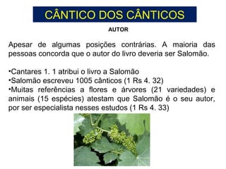 Apesar de algumas posições contrárias. A maioria das
pessoas concorda que o autor do livro deveria ser Salomão.
•Cantares 1. 1 atribui o livro a Salomão
•Salomão escreveu 1005 cânticos (1 Rs 4. 32)
•Muitas referências a flores e árvores (21 variedades) e
animais (15 espécies) atestam que Salomão é o seu autor,
por ser especialista nesses estudos (1 Rs 4. 33)
AUTOR
CÂNTICO DOS CÂNTICOS
 