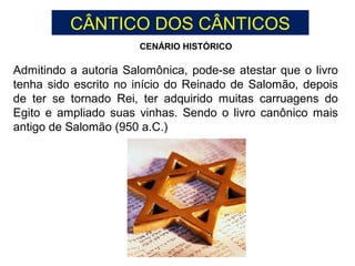 Admitindo a autoria Salomônica, pode-se atestar que o livro
tenha sido escrito no início do Reinado de Salomão, depois
de ter se tornado Rei, ter adquirido muitas carruagens do
Egito e ampliado suas vinhas. Sendo o livro canônico mais
antigo de Salomão (950 a.C.)
CENÁRIO HISTÓRICO
CÂNTICO DOS CÂNTICOS
 