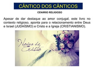 Apesar de dar destaque ao amor conjugal, este livro no
contexto religioso, aponta para o relacionamento entre Deus
e Israel (JUDAÍSMO) e Cristo e a Igreja (CRISTIANISMO).
CENÁRIO RELIGIOSO
CÂNTICO DOS CÂNTICOS
 