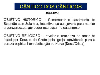 OBJETIVO HISTÓRICO – Comemorar o casamento de
Salomão com Sulamita, Incentivando aos jovens para manter
a pureza sexual até poder expressar no casamento
OBJETIVO RELIGIOSO – revelar a grandeza do amor de
Israel por Deus e de Cristo pela Igreja convidando para a
pureza espiritual em dedicação ao Noivo (Deus/Cristo)
OBJETIVO
CÂNTICO DOS CÂNTICOS
 