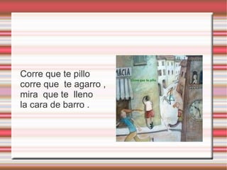 Corre que te pillo
corre que te agarro ,
mira que te lleno
la cara de barro .
 