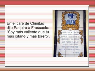 En el café de Chinitas
dijo Paquiro a Frascuelo:
“Soy más valiente que tú
más gitano y más torero”.
 
