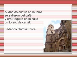 Al dar las cuatro en la torre
se salieron del café
y era Paquiro en la calle
un torero de cartel.

Federico García Lorca
 