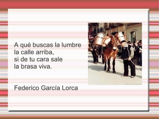 A qué buscas la lumbre
la calle arriba,
si de tu cara sale
la brasa viva.


Federico García Lorca
 