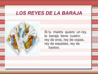 LOS REYES DE LA BARAJA


         Si tu madre quiere un rey,
         la baraja tiene cuatro:
         rey de oros, rey de copas,
         rey de espadas, rey de
            bastos.
 