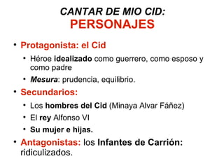CANTAR DE MIO CID: PERSONAJES Protagonista: el Cid Héroe  idealizado  como guerrero, como esposo y como padre Mesura : prudencia, equilibrio. Secundarios: Los  hombres del Cid  (Minaya Alvar Fáñez) El  rey  Alfonso VI Su mujer e hijas. Antagonistas:  los  Infantes de Carrión:  ridiculizados.  