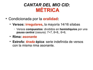 CANTAR DEL MIO CID :   MÉTRICA Condicionada por la  oralidad : Versos:  irregulares ,  la mayoría 14/16 sílabas Versos  compuestos : divididos en  hemistiquios  por una  pausa centra l (cesura): 7+7, 8+8,. 6+6, Rima:  asonante Estrofa:  tirada   épica : serie indefinida de versos con la misma rima asonante. 