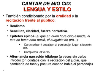 CANTAR DE MIO CID :  LENGUA Y ESTILO También condicionado por la  oralidad  y la  recitación frente al público : Realismo Sencillez, claridad, fuerza narrrativa. Epítetos épicos  ( el que en buen hora ciñó espada, el que en buen hora nació, el burgalés de pro ...): Caracterizan / ensalzan al personaje, lugar, situación, etc. Completan  el verso. Alternancia narración /diálogo  (a veces sin verbo introductor: contaba con la recitación del juglar, que cambiaría de tono y postura cuando habla el personaje) . 