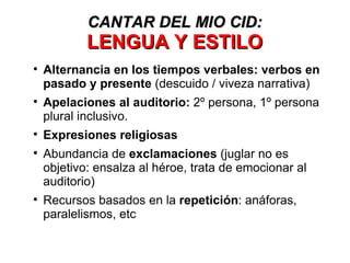 Alternancia en los tiempos verbales: verbos en pasado y presente  (descuido / viveza narrativa) Apelaciones al auditorio:  2º persona, 1º persona plural inclusivo. Expresiones religiosas Abundancia de  exclamaciones  (juglar no es objetivo: ensalza al héroe, trata de emocionar al auditorio) Recursos basados en la  repetición : anáforas, paralelismos, etc CANTAR DEL MIO CID: LENGUA Y ESTILO 